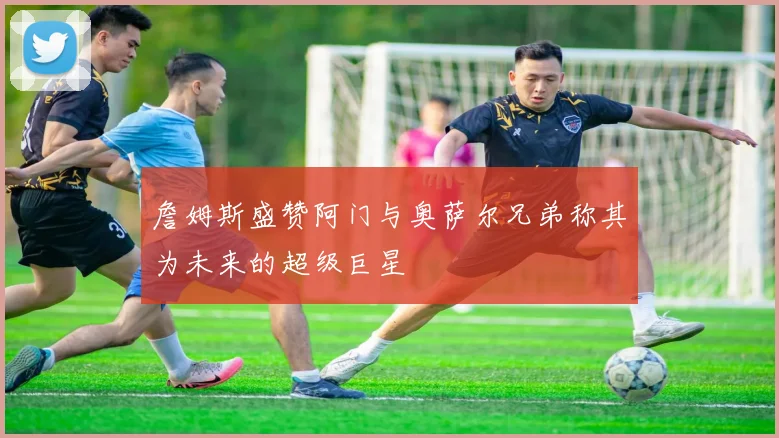 詹姆斯盛赞阿门与奥萨尔兄弟称其为未来的超级巨星