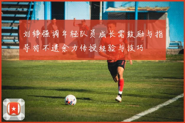 刘铮强调年轻队员成长需鼓励与指导将不遗余力传授经验与技巧