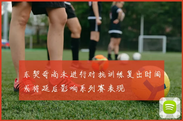 东契奇尚未进行对抗训练复出时间或将延后影响系列赛表现