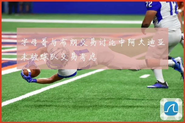 字母哥与布朗交易讨论中阿夫迪亚未被球队交易考虑