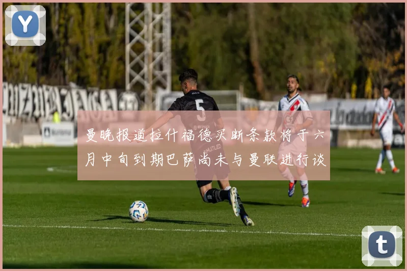 曼晚报道拉什福德买断条款将于六月中旬到期巴萨尚未与曼联进行谈判