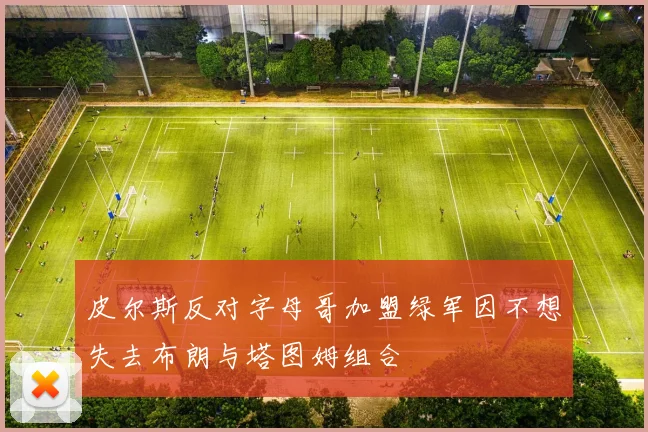 皮尔斯反对字母哥加盟绿军因不想失去布朗与塔图姆组合