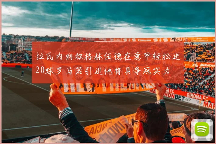 拉瓦内利称格林伍德在意甲轻松进20球罗马若引进他将具争冠实力