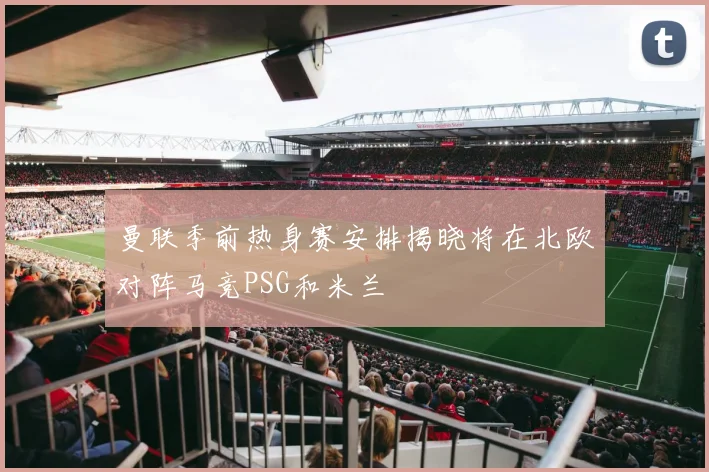 曼联季前热身赛安排揭晓将在北欧对阵马竞PSG和米兰