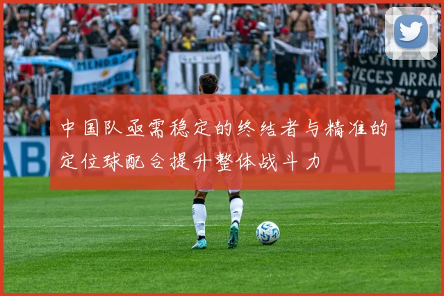 中国队亟需稳定的终结者与精准的定位球配合提升整体战斗力