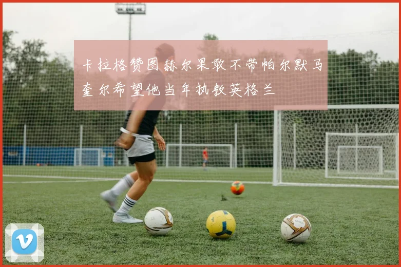卡拉格赞图赫尔果敢不带帕尔默马奎尔希望他当年执教英格兰