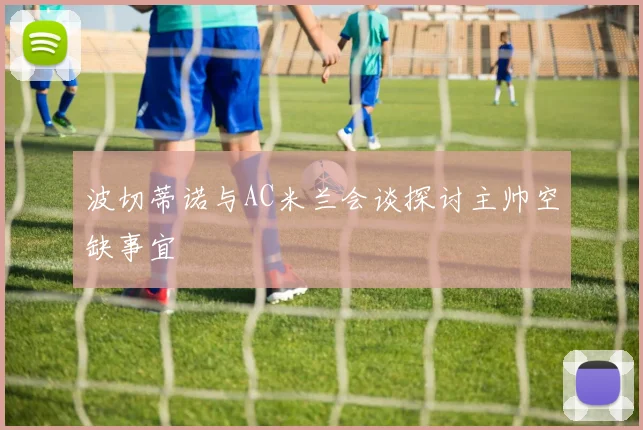 波切蒂诺与AC米兰会谈探讨主帅空缺事宜