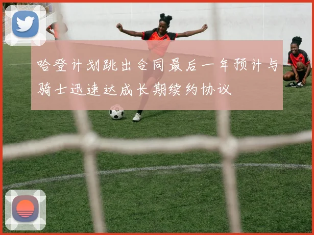 哈登计划跳出合同最后一年预计与骑士迅速达成长期续约协议